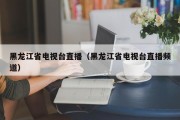 黑龙江省电视台直播（黑龙江省电视台直播频道）