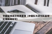 中国篮球波兰特务是谁（中国队与波兰队篮球比赛新闻特写）