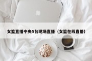 女篮直播中央5台现场直播（女篮在线直播）