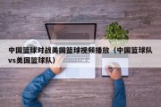 中国篮球对战美国篮球视频播放（中国篮球队vs美国篮球队）