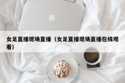 女足直播现场直播（女足直播现场直播在线观看）