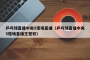 乒乓球直播中央5现场直播（乒乓球直播中央5现场直播王楚钦）