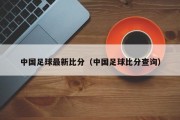 中国足球最新比分（中国足球比分查询）