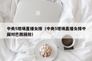 中央5现场直播女排（中央5现场直播女排中国对巴西回放）