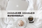 2022nba总决赛（2022nba总决赛全场录像回放g6）