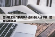 篮球最近热门新闻事件视频播放大全下载（篮球新闻nba）